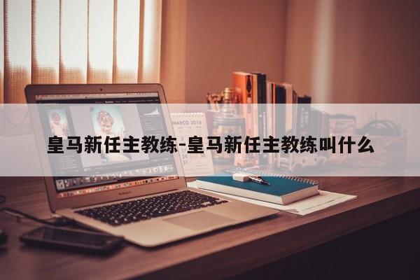 皇马新任主教练-皇马新任主教练叫什么