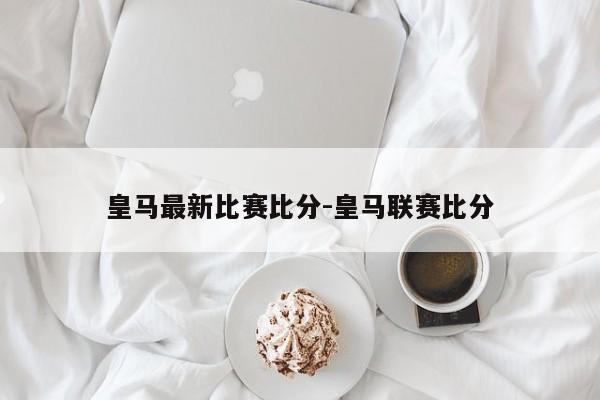 皇马最新比赛比分-皇马联赛比分