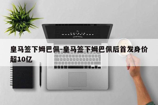 皇马签下姆巴佩-皇马签下姆巴佩后首发身价超10亿