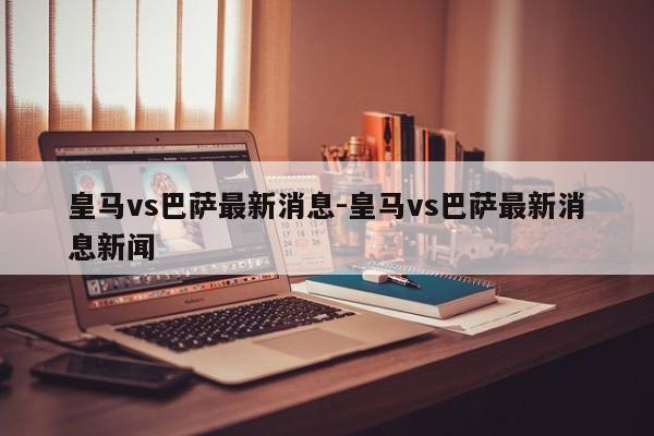 皇马vs巴萨最新消息-皇马vs巴萨最新消息新闻