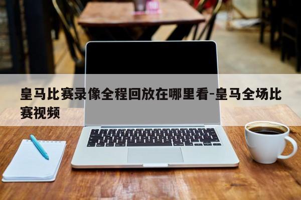 皇马比赛录像全程回放在哪里看-皇马全场比赛视频