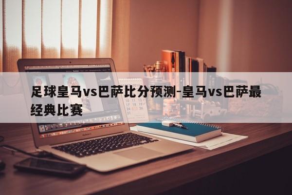 足球皇马vs巴萨比分预测-皇马vs巴萨最经典比赛