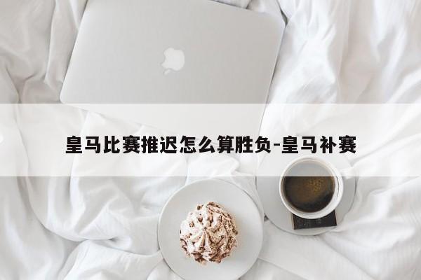 皇马比赛推迟怎么算胜负-皇马补赛
