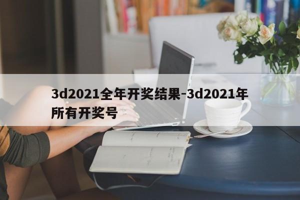 3d2021全年开奖结果-3d2021年所有开奖号